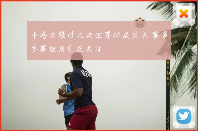 卡塔尔踢过几次世界杯成焦点 赛事参赛经历引发关注