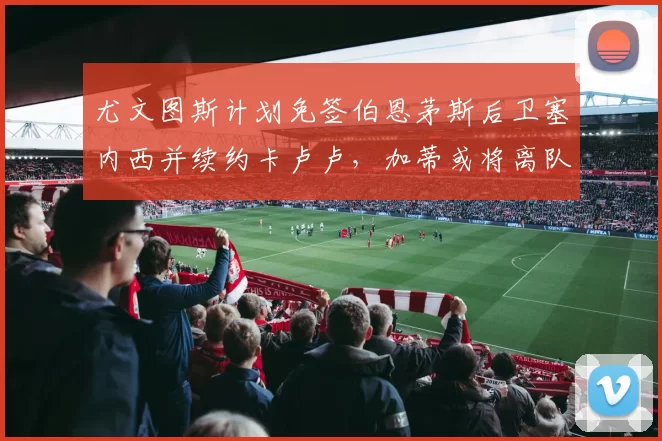 尤文图斯计划免签伯恩茅斯后卫塞内西并续约卡卢卢,加蒂或将离队