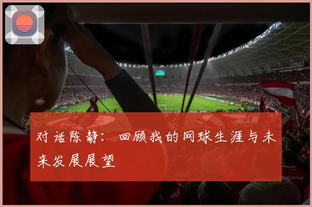 对话陈静：回顾我的网球生涯与未来发展展望