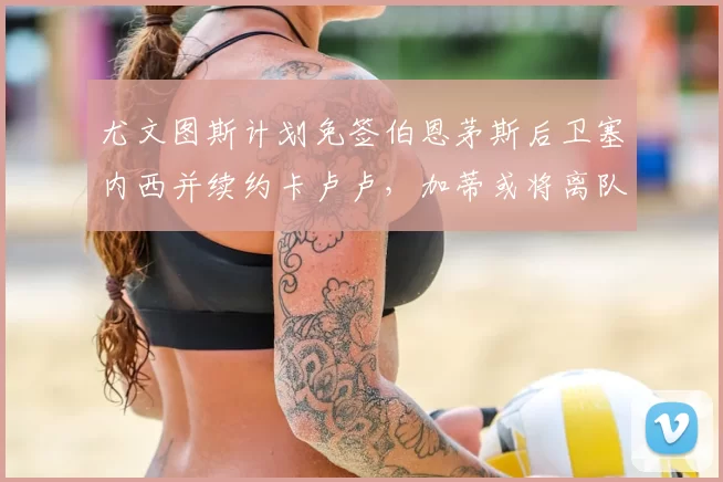 尤文图斯计划免签伯恩茅斯后卫塞内西并续约卡卢卢，加蒂或将离队