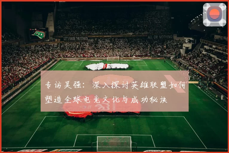 专访吴强:深入探讨英雄联盟如何塑造全球电竞文化与成功秘诀