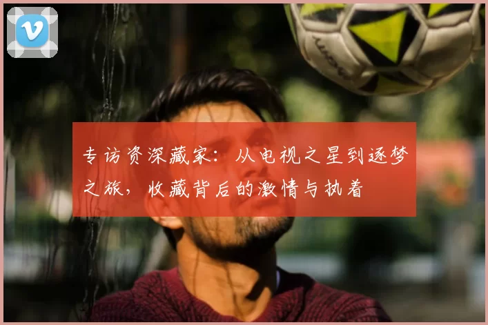 专访资深藏家:从电视之星到逐梦之旅,收藏背后的激情与执着