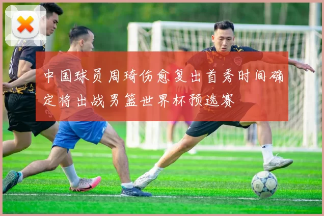 中国球员周琦伤愈复出首秀时间确定将出战男篮世界杯预选赛