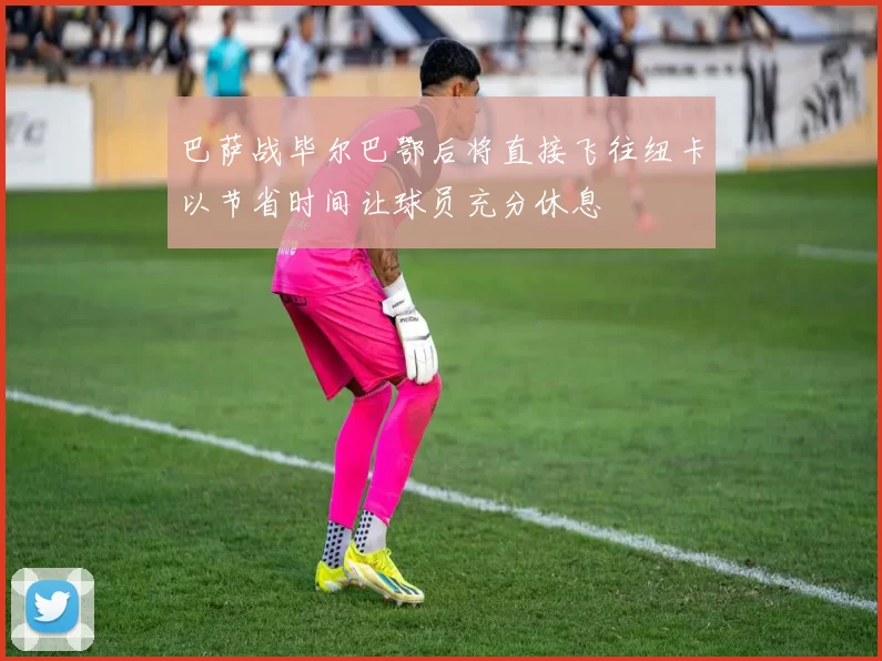 巴萨战毕尔巴鄂后将直接飞往纽卡以节省时间让球员充分休息